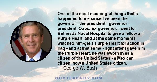 One of the most meaningful things that's happened to me since I've been the governor - the president - governor - president. Oops. Ex-governor. I went to Bethesda Naval Hospital to give a fellow a Purple Heart, and at