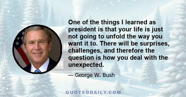 One of the things I learned as president is that your life is just not going to unfold the way you want it to. There will be surprises, challenges, and therefore the question is how you deal with the unexpected.