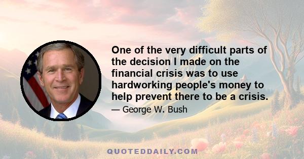 One of the very difficult parts of the decision I made on the financial crisis was to use hardworking people's money to help prevent there to be a crisis.