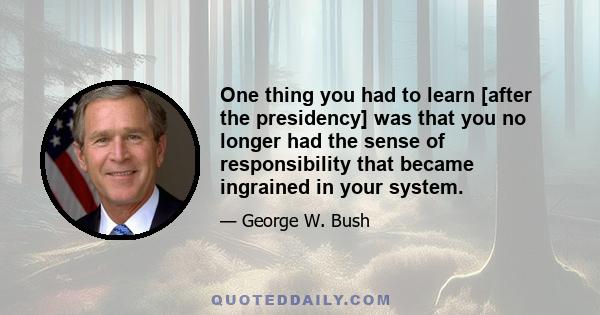 One thing you had to learn [after the presidency] was that you no longer had the sense of responsibility that became ingrained in your system.