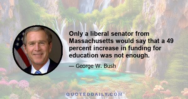 Only a liberal senator from Massachusetts would say that a 49 percent increase in funding for education was not enough.