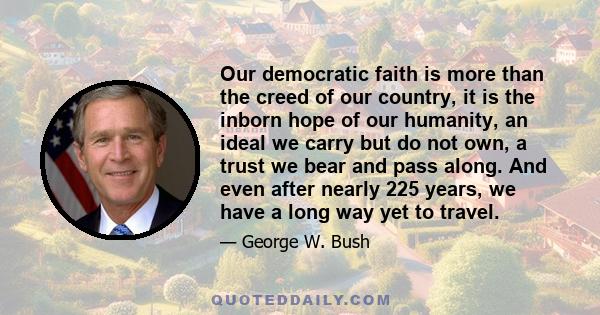 Our democratic faith is more than the creed of our country, it is the inborn hope of our humanity, an ideal we carry but do not own, a trust we bear and pass along. And even after nearly 225 years, we have a long way