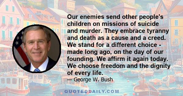 Our enemies send other people's children on missions of suicide and murder. They embrace tyranny and death as a cause and a creed. We stand for a different choice - made long ago, on the day of our founding. We affirm