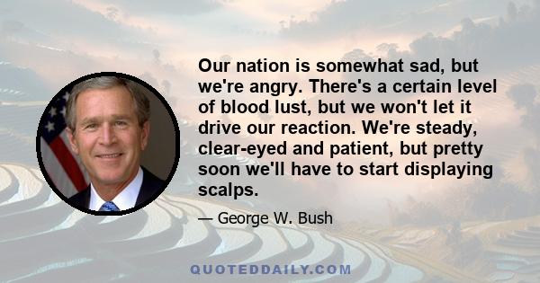 Our nation is somewhat sad, but we're angry. There's a certain level of blood lust, but we won't let it drive our reaction. We're steady, clear-eyed and patient, but pretty soon we'll have to start displaying scalps.