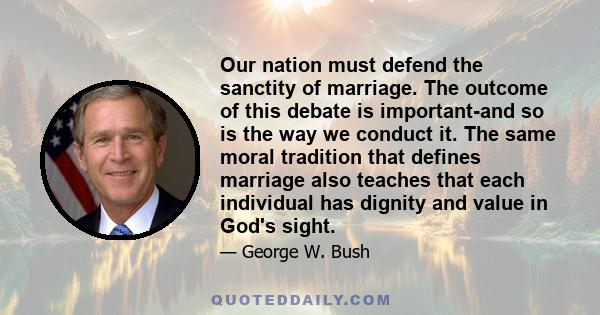 Our nation must defend the sanctity of marriage. The outcome of this debate is important-and so is the way we conduct it. The same moral tradition that defines marriage also teaches that each individual has dignity and