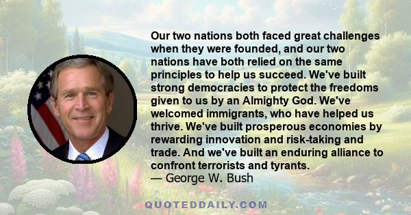 Our two nations both faced great challenges when they were founded, and our two nations have both relied on the same principles to help us succeed. We've built strong democracies to protect the freedoms given to us by