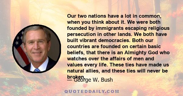 Our two nations have a lot in common, when you think about it. We were both founded by immigrants escaping religious persecution in other lands. We both have built vibrant democracies. Both our countries are founded on