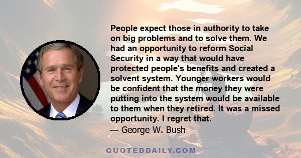 People expect those in authority to take on big problems and to solve them. We had an opportunity to reform Social Security in a way that would have protected people's benefits and created a solvent system. Younger