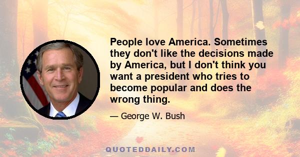 People love America. Sometimes they don't like the decisions made by America, but I don't think you want a president who tries to become popular and does the wrong thing.