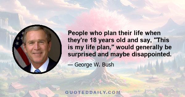 People who plan their life when they're 18 years old and say, This is my life plan, would generally be surprised and maybe disappointed.