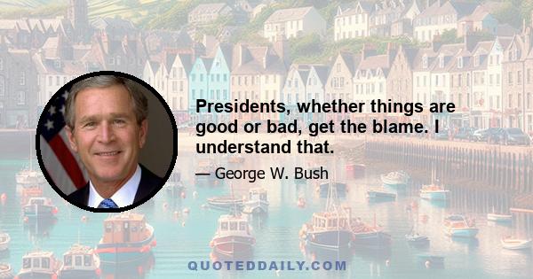 Presidents, whether things are good or bad, get the blame. I understand that.