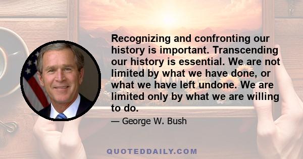 Recognizing and confronting our history is important. Transcending our history is essential. We are not limited by what we have done, or what we have left undone. We are limited only by what we are willing to do.