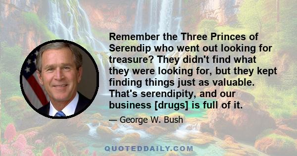 Remember the Three Princes of Serendip who went out looking for treasure? They didn't find what they were looking for, but they kept finding things just as valuable. That's serendipity, and our business [drugs] is full