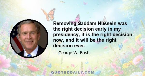 Removing Saddam Hussein was the right decision early in my presidency, it is the right decision now, and it will be the right decision ever.