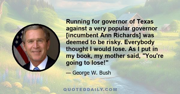 Running for governor of Texas against a very popular governor [incumbent Ann Richards] was deemed to be risky. Everybody thought I would lose. As I put in my book, my mother said, You're going to lose!