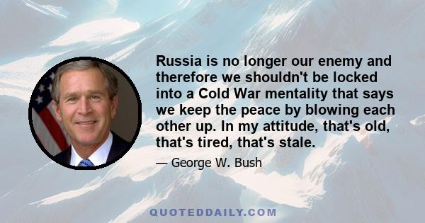 Russia is no longer our enemy and therefore we shouldn't be locked into a Cold War mentality that says we keep the peace by blowing each other up. In my attitude, that's old, that's tired, that's stale.