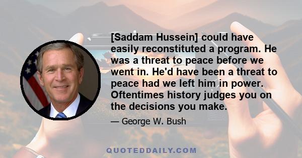 [Saddam Hussein] could have easily reconstituted a program. He was a threat to peace before we went in. He'd have been a threat to peace had we left him in power. Oftentimes history judges you on the decisions you make.