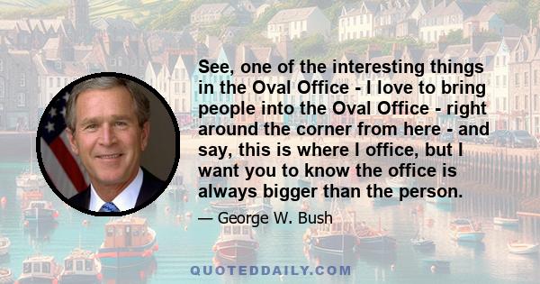 See, one of the interesting things in the Oval Office - I love to bring people into the Oval Office - right around the corner from here - and say, this is where I office, but I want you to know the office is always