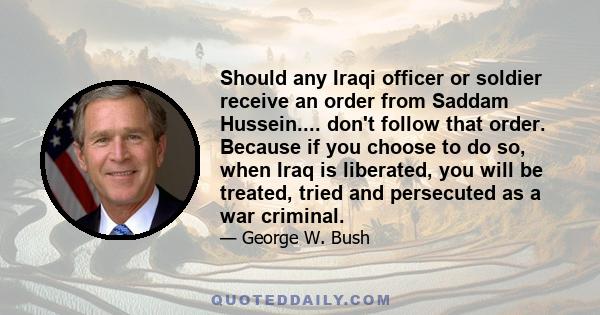 Should any Iraqi officer or soldier receive an order from Saddam Hussein.... don't follow that order. Because if you choose to do so, when Iraq is liberated, you will be treated, tried and persecuted as a war criminal.