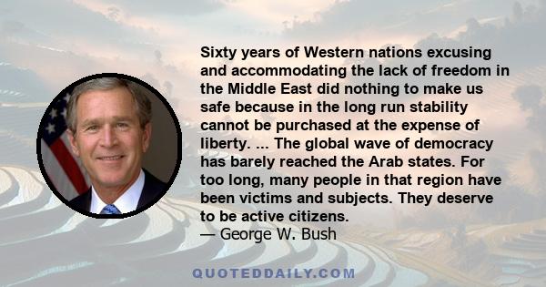 Sixty years of Western nations excusing and accommodating the lack of freedom in the Middle East did nothing to make us safe because in the long run stability cannot be purchased at the expense of liberty. ... The