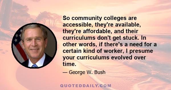 So community colleges are accessible, they're available, they're affordable, and their curriculums don't get stuck. In other words, if there's a need for a certain kind of worker, I presume your curriculums evolved over 