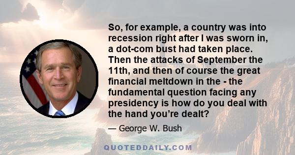 So, for example, a country was into recession right after I was sworn in, a dot-com bust had taken place. Then the attacks of September the 11th, and then of course the great financial meltdown in the - the fundamental