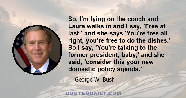 So, I'm lying on the couch and Laura walks in and I say, 'Free at last,' and she says 'You're free all right, you're free to do the dishes.' So I say, 'You're talking to the former president, baby,' and she said,