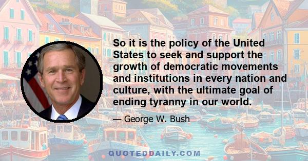 So it is the policy of the United States to seek and support the growth of democratic movements and institutions in every nation and culture, with the ultimate goal of ending tyranny in our world.