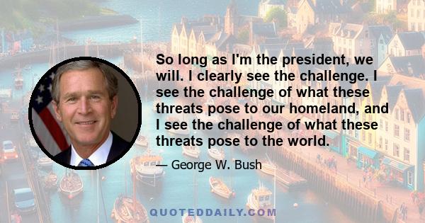 So long as I'm the president, we will. I clearly see the challenge. I see the challenge of what these threats pose to our homeland, and I see the challenge of what these threats pose to the world.