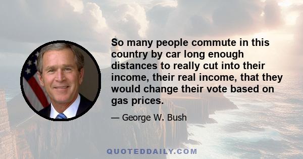 So many people commute in this country by car long enough distances to really cut into their income, their real income, that they would change their vote based on gas prices.