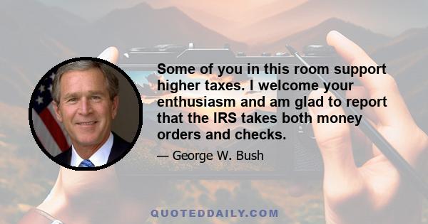 Some of you in this room support higher taxes. I welcome your enthusiasm and am glad to report that the IRS takes both money orders and checks.