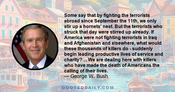 Some say that by fighting the terrorists abroad since September the 11th, we only stir up a hornets' nest. But the terrorists who struck that day were stirred up already. If America were not fighting terrorists in Iraq