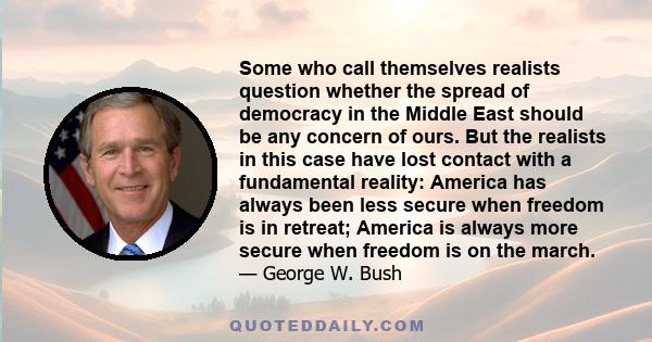 Some who call themselves realists question whether the spread of democracy in the Middle East should be any concern of ours. But the realists in this case have lost contact with a fundamental reality: America has always 