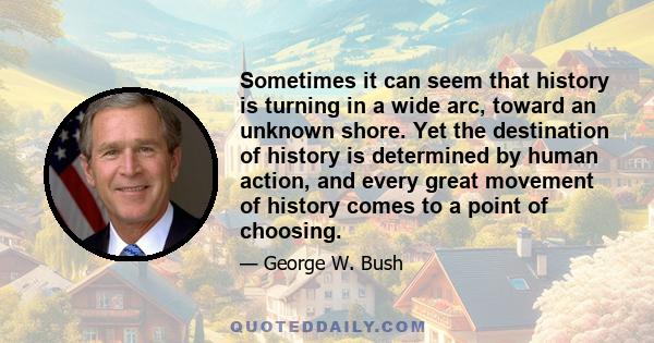 Sometimes it can seem that history is turning in a wide arc, toward an unknown shore. Yet the destination of history is determined by human action, and every great movement of history comes to a point of choosing.