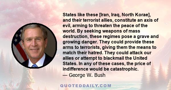 States like these [Iran, Iraq, North Korae], and their terrorist allies, constitute an axis of evil, arming to threaten the peace of the world. By seeking weapons of mass destruction, these regimes pose a grave and