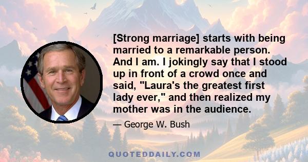 [Strong marriage] starts with being married to a remarkable person. And I am. I jokingly say that I stood up in front of a crowd once and said, Laura's the greatest first lady ever, and then realized my mother was in