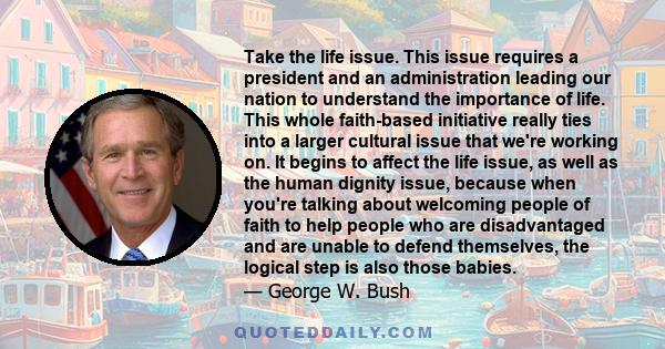 Take the life issue. This issue requires a president and an administration leading our nation to understand the importance of life. This whole faith-based initiative really ties into a larger cultural issue that we're