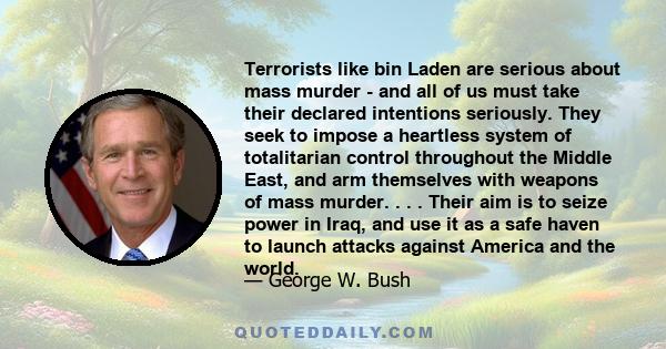 Terrorists like bin Laden are serious about mass murder - and all of us must take their declared intentions seriously. They seek to impose a heartless system of totalitarian control throughout the Middle East, and arm