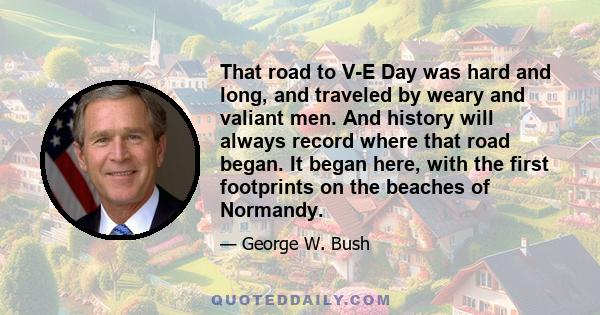 That road to V-E Day was hard and long, and traveled by weary and valiant men. And history will always record where that road began. It began here, with the first footprints on the beaches of Normandy.