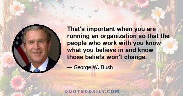 That's important when you are running an organization so that the people who work with you know what you believe in and know those beliefs won't change.