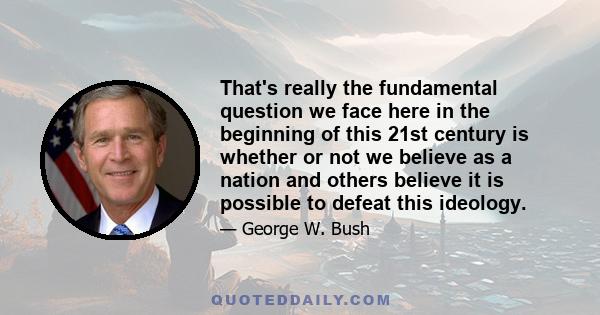 That's really the fundamental question we face here in the beginning of this 21st century is whether or not we believe as a nation and others believe it is possible to defeat this ideology.