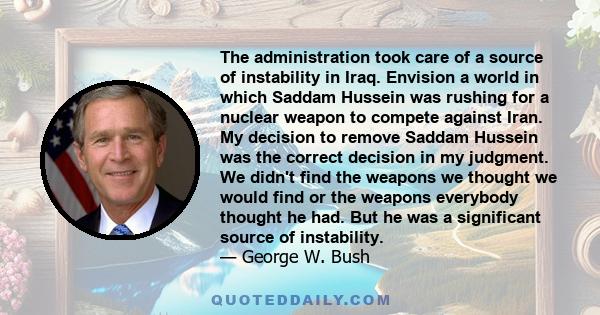 The administration took care of a source of instability in Iraq. Envision a world in which Saddam Hussein was rushing for a nuclear weapon to compete against Iran. My decision to remove Saddam Hussein was the correct