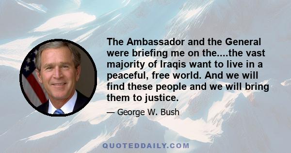 The Ambassador and the General were briefing me on the....the vast majority of Iraqis want to live in a peaceful, free world. And we will find these people and we will bring them to justice.