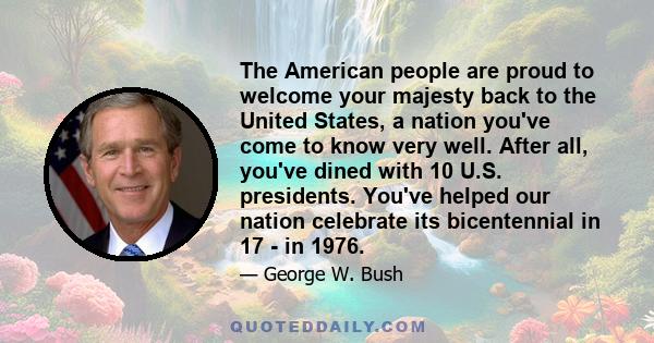 The American people are proud to welcome your majesty back to the United States, a nation you've come to know very well. After all, you've dined with 10 U.S. presidents. You've helped our nation celebrate its