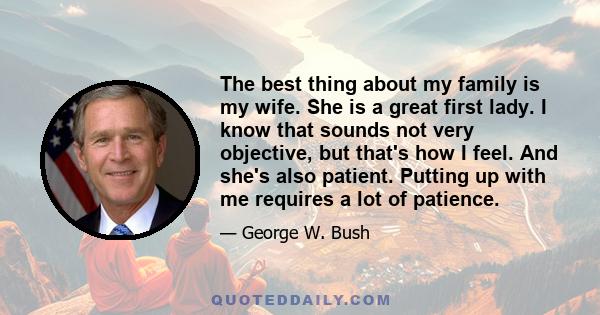 The best thing about my family is my wife. She is a great first lady. I know that sounds not very objective, but that's how I feel. And she's also patient. Putting up with me requires a lot of patience.