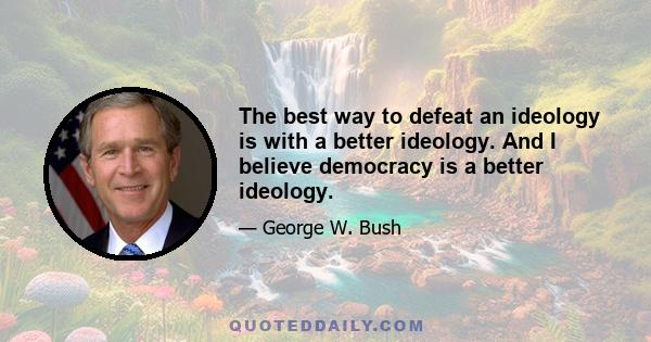 The best way to defeat an ideology is with a better ideology. And I believe democracy is a better ideology.