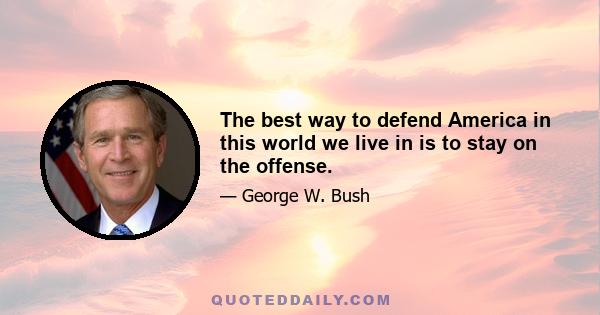 The best way to defend America in this world we live in is to stay on the offense.