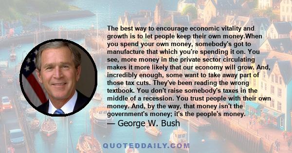 The best way to encourage economic vitality and growth is to let people keep their own money.When you spend your own money, somebody's got to manufacture that which you're spending it on. You see, more money in the