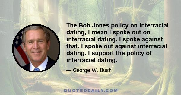 The Bob Jones policy on interracial dating, I mean I spoke out on interracial dating. I spoke against that. I spoke out against interracial dating. I support the policy of interracial dating.