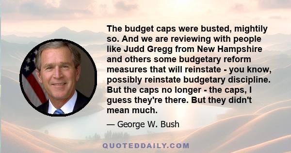 The budget caps were busted, mightily so. And we are reviewing with people like Judd Gregg from New Hampshire and others some budgetary reform measures that will reinstate - you know, possibly reinstate budgetary